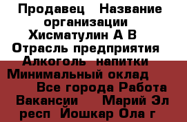 Продавец › Название организации ­ Хисматулин А.В. › Отрасль предприятия ­ Алкоголь, напитки › Минимальный оклад ­ 20 000 - Все города Работа » Вакансии   . Марий Эл респ.,Йошкар-Ола г.